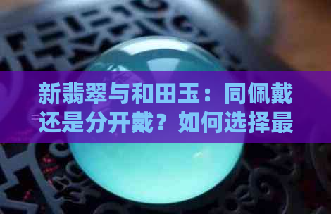 新翡翠与和田玉：同佩戴还是分开戴？如何选择更佳搭配组合？