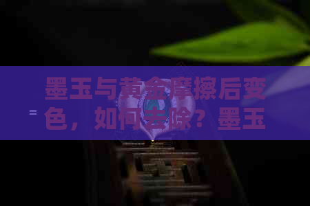 墨玉与黄金摩擦后变色，如何去除？墨玉与黄金摩擦会相互影响吗？哪种更好？