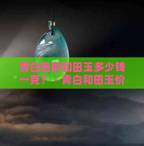 青白色的和田玉多少钱一克？ - 青白和田玉价格表、价值和材料全解析