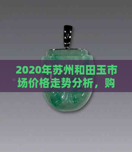 2020年苏州和田玉市场价格走势分析，购买指南与保养技巧一网打尽