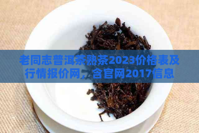 老同志普洱茶熟茶2023价格表及行情报价网，含官网2017信息