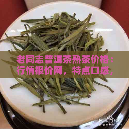 老同志普洱茶熟茶价格：行情报价网，特点口感，收藏价值。