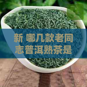 新 哪几款老同志普洱熟茶是茶叶爱好者的首选？