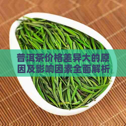 普洱茶价格差异大的原因及影响因素全面解析