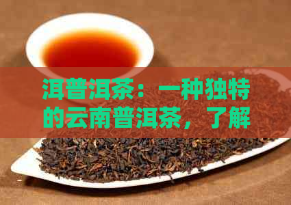 洱普洱茶：一种独特的云南普洱茶，了解其品种、制作工艺及口感特点