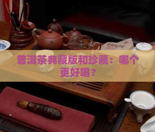 普洱茶典藏版和珍藏：哪个更好喝？