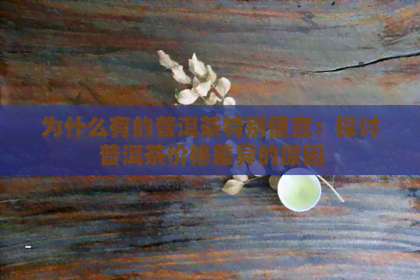 为什么有的普洱茶特别便宜：探讨普洱茶价格差异的原因