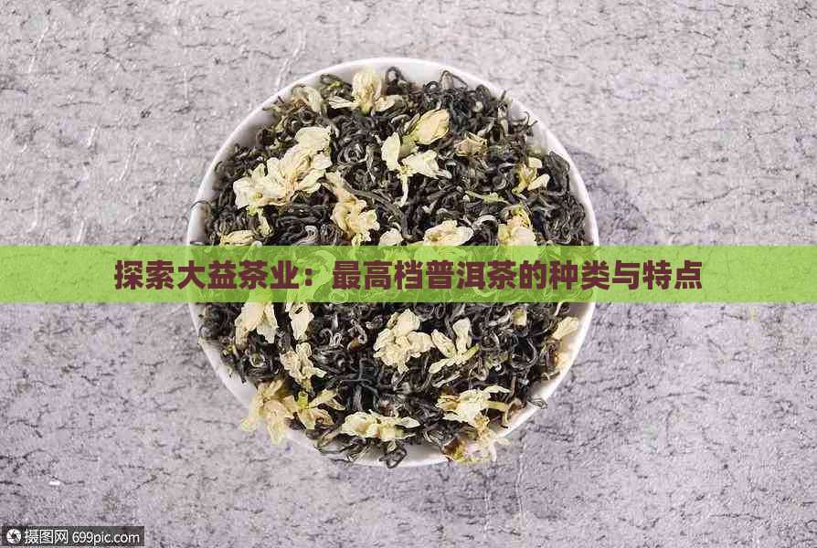 探索大益茶业：更高档普洱茶的种类与特点