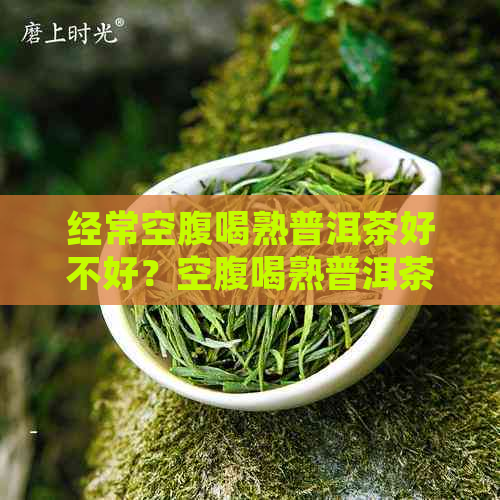 经常空腹喝熟普洱茶好不好？空腹喝熟普洱茶的好处和注意事项是什么？