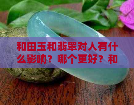 和田玉和翡翠对人有什么影响？哪个更好？和田玉与翡翠的关系是什么？