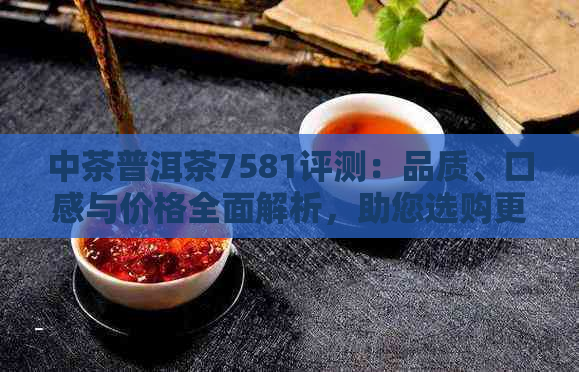 中茶普洱茶7581评测：品质、口感与价格全面解析，助您选购更合适的普洱茶