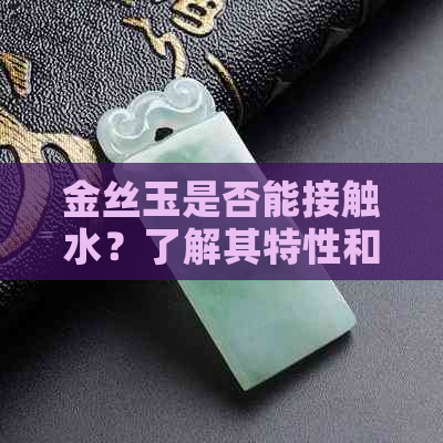 金丝玉是否能接触水？了解其特性和保养方法以保持其光泽与美观