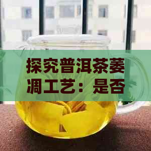 探究普洱茶萎凋工艺：是否关键于其品质，为什么有人认为不好？