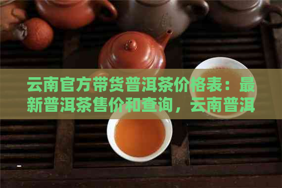 云南官方带货普洱茶价格表：最新普洱茶售价和查询，云南普洱茶价格一览