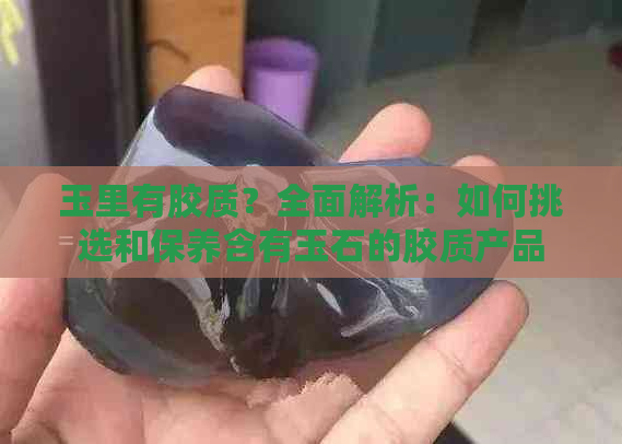 玉里有胶质？全面解析：如何挑选和保养含有玉石的胶质产品