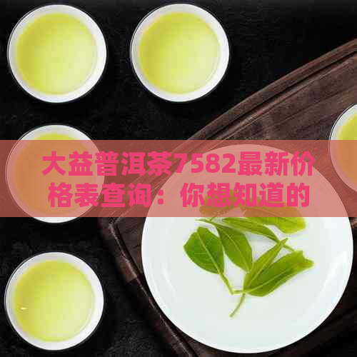 大益普洱茶7582最新价格表查询：你想知道的大益普洱茶7582最新价格是多少？