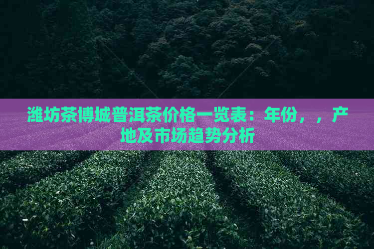 潍坊茶博城普洱茶价格一览表：年份，，产地及市场趋势分析