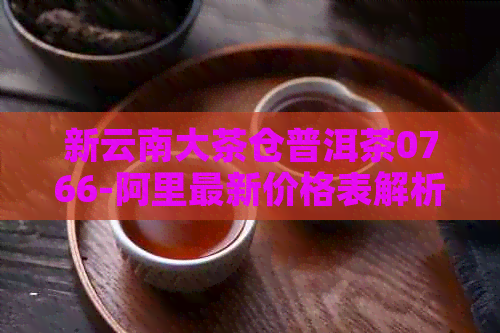 新云南大茶仓普洱茶0766-阿里最新价格表解析