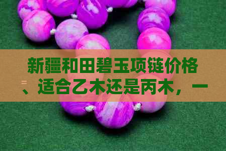 新疆和田碧玉项链价格、适合乙木还是丙木，一万八一条，带有啥好处？