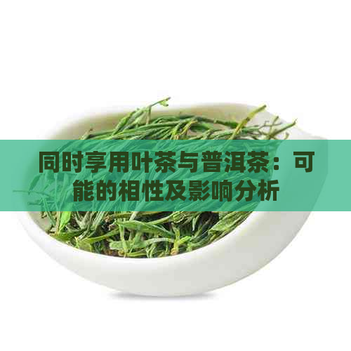 同时享用叶茶与普洱茶：可能的相性及影响分析