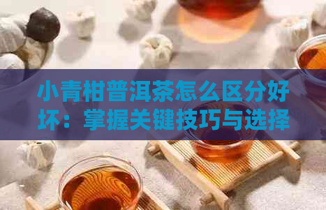 小青柑普洱茶怎么区分好坏：掌握关键技巧与选择要领