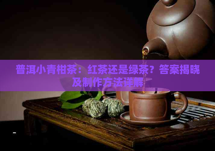 普洱小青柑茶：红茶还是绿茶？答案揭晓及制作方法详解