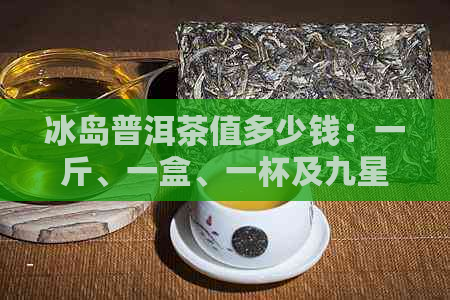 冰岛普洱茶值多少钱：一斤、一盒、一杯及九星价值的判断