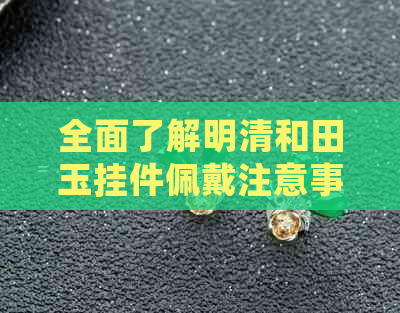 全面了解明清和田玉挂件佩戴注意事项：从选购、保养到搭配，一文解析