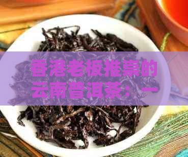 老板推崇的云南普洱茶：一款备受瞩目的茶叶佳品