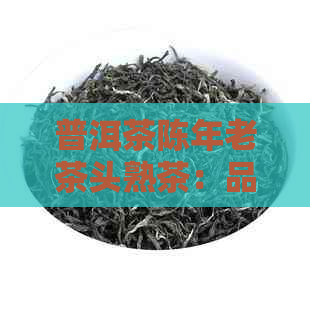 普洱茶陈年老茶头熟茶：品质与口感的完美结合