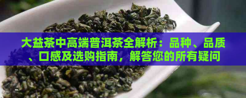 大益茶中高端普洱茶全解析：品种、品质、口感及选购指南，解答您的所有疑问