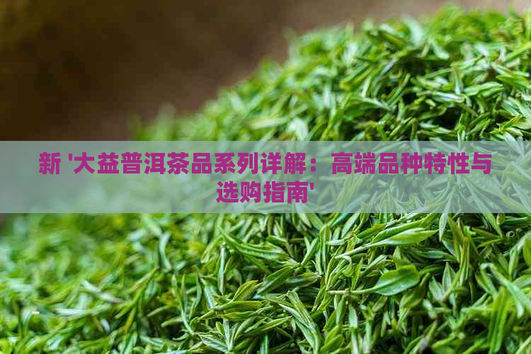 新 '大益普洱茶品系列详解：高端品种特性与选购指南'