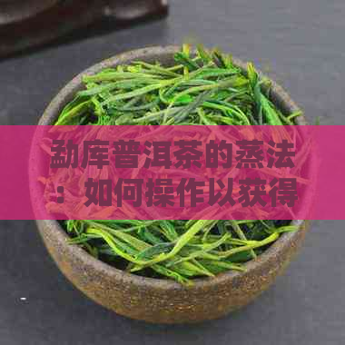 勐库普洱茶的蒸法：如何操作以获得口感？蒸茶技巧与常见问题解答