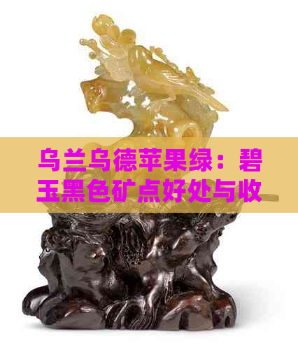 乌兰乌德苹果绿：碧玉黑色矿点好处与收藏价值，档次与价位分析