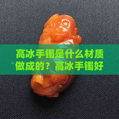 高冰手镯是什么材质做成的？高冰手镯好吗？——解读高冰手镯的意义与价值