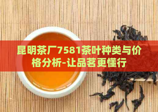 昆明茶厂7581茶叶种类与价格分析-让品茗更懂行