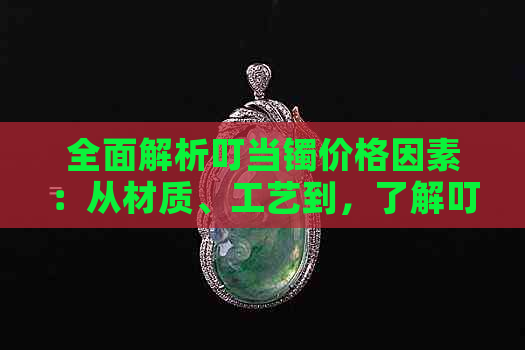 全面解析叮当镯价格因素：从材质、工艺到，了解叮当镯的真实价值