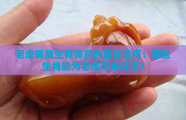 老虎佩戴生肖饰品的更佳选择：哪些生肖能为老虎带来好运？