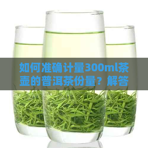 如何准确计量300ml茶壶的普洱茶份量？解答茶壶容量与茶叶比例计算方法