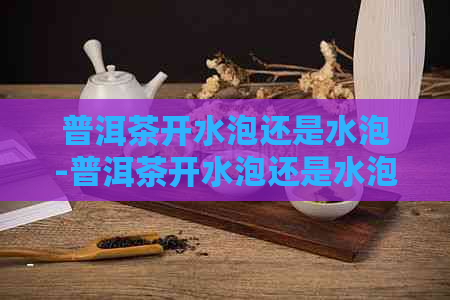 普洱茶开水泡还是水泡-普洱茶开水泡还是水泡好