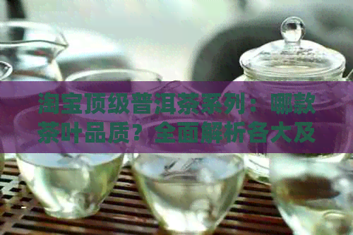 淘宝顶级普洱茶系列：哪款茶叶品质？全面解析各大及口味特点