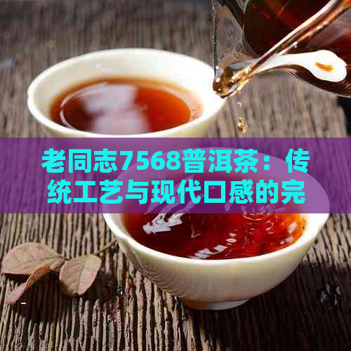 老同志7568普洱茶：传统工艺与现代口感的完美结合