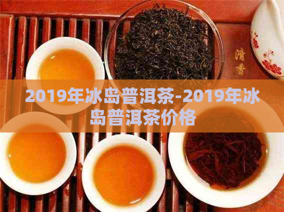 2019年冰岛普洱茶-2019年冰岛普洱茶价格