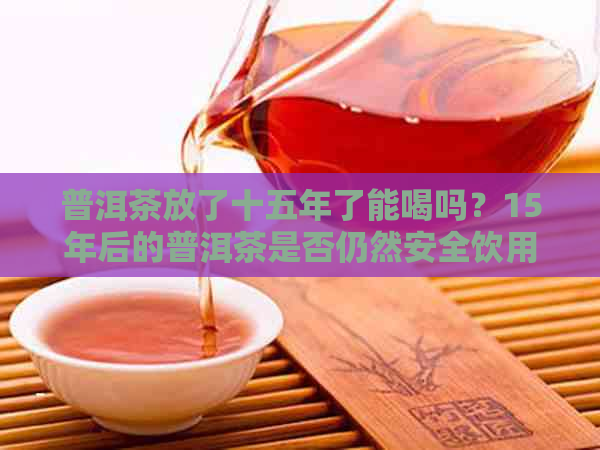 普洱茶放了十五年了能喝吗？15年后的普洱茶是否仍然安全饮用？