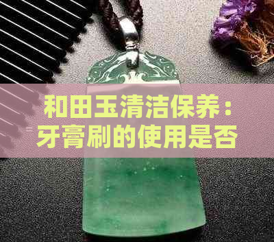 和田玉清洁保养：牙膏刷的使用是否适宜？