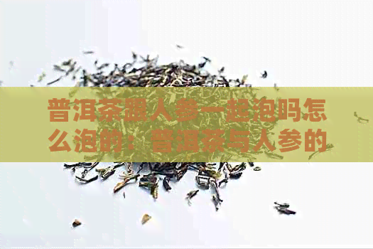 普洱茶跟人参一起泡吗怎么泡的：普洱茶与人参的完美融合，喝出健与美味！