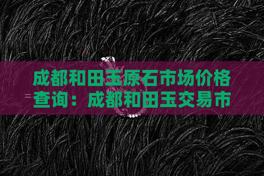 成都和田玉原石市场价格查询：成都和田玉交易市场专卖店及原石价格表。