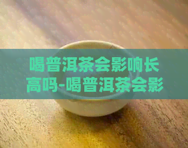 喝普洱茶会影响长高吗-喝普洱茶会影响长高吗男生