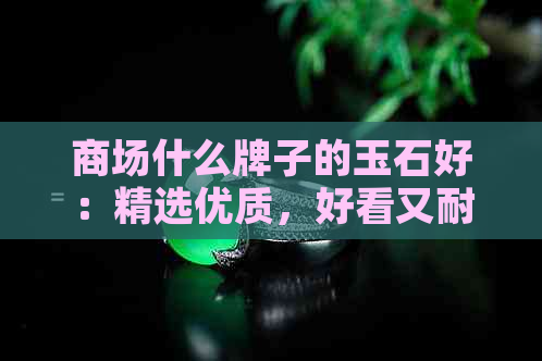 商场什么牌子的玉石好：精选优质，好看又耐用