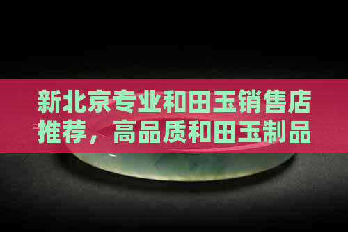 新北京专业和田玉销售店推荐，高品质和田玉制品选购之地